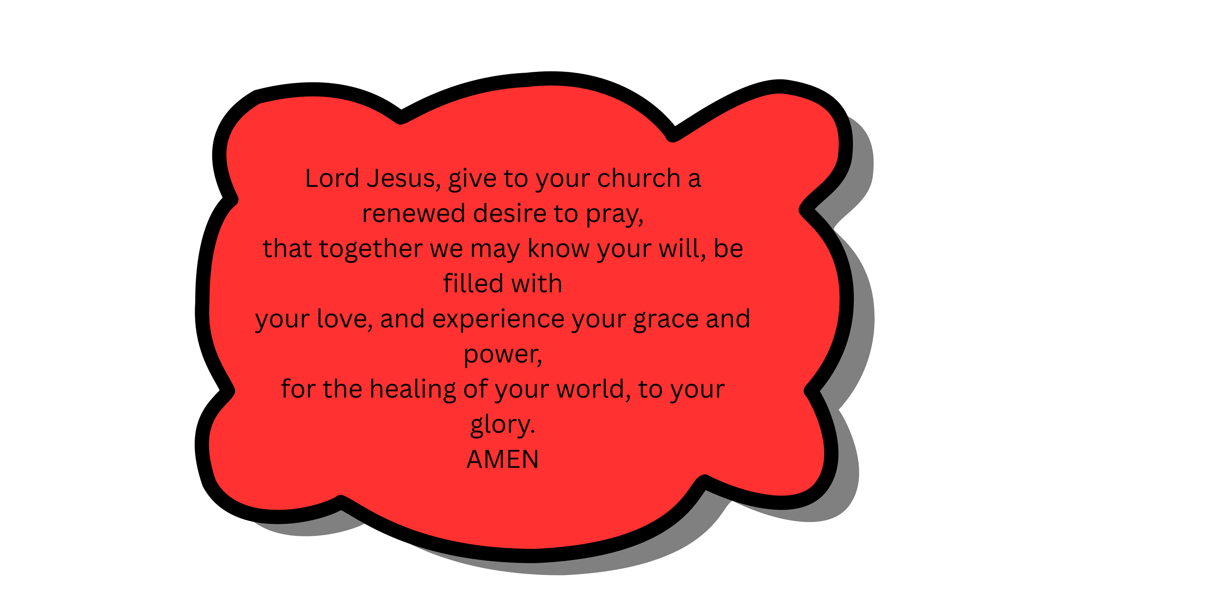 Lord Jesus, give to your church a renewed desire to pray, that together we may know your will, be filled with your love, and experience your grace and power, for the healing of your world, to your glory. AMEN